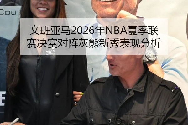 文班亚马2026年NBA夏季联赛决赛对阵灰熊新秀表现分析